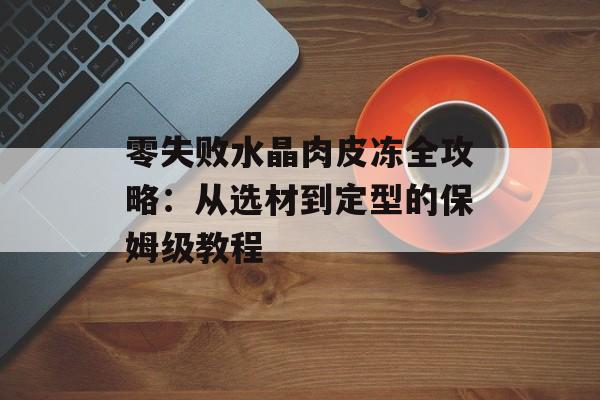 零失败水晶肉皮冻全攻略：从选材到定型的保姆级教程-第1张图片-
