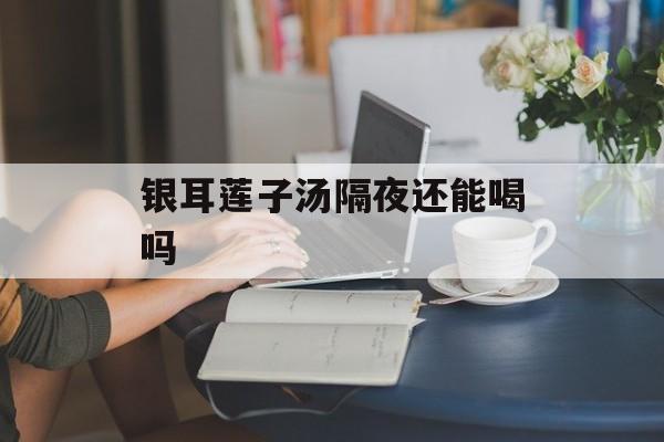 银耳莲子汤隔夜还能喝吗-第1张图片-