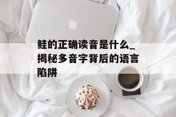 鲑的正确读音是什么_揭秘多音字背后的语言陷阱-第1张图片-