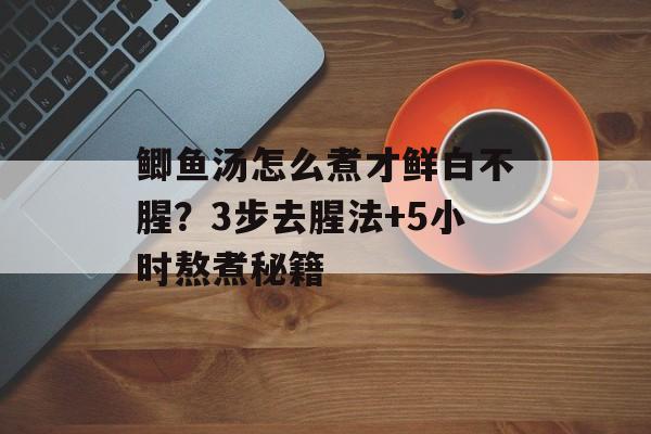 鲫鱼汤怎么煮才鲜白不腥？3步去腥法+5小时熬煮秘籍-第1张图片-