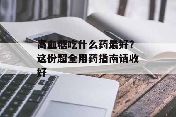高血糖吃什么药最好？这份超全用药指南请收好-第1张图片-