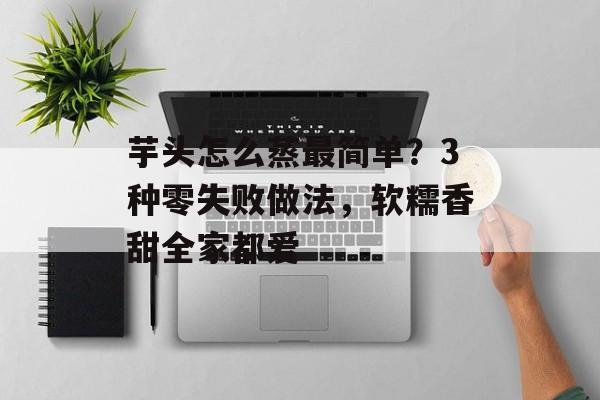 芋头怎么蒸最简单？3种零失败做法，软糯香甜全家都爱-第1张图片-