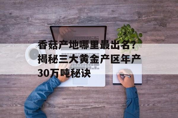 香菇产地哪里最出名？揭秘三大黄金产区年产30万吨秘诀-第1张图片-