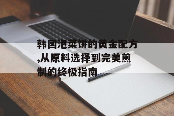 韩国泡菜饼的黄金配方,从原料选择到完美煎制的终极指南-第1张图片-