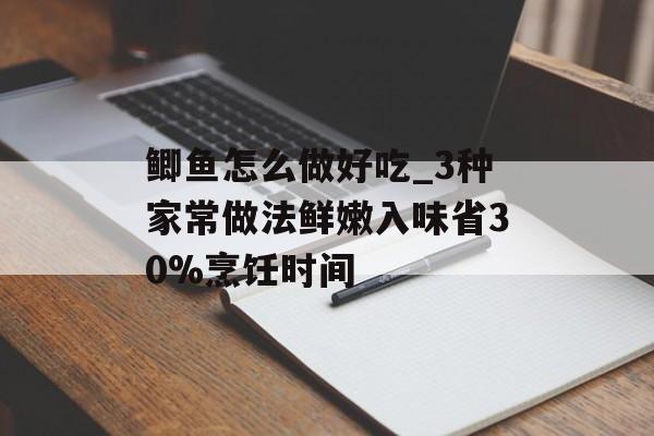 鲫鱼怎么做好吃_3种家常做法鲜嫩入味省30%烹饪时间-第1张图片-