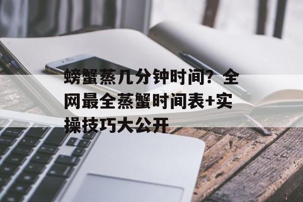 螃蟹蒸几分钟时间？全网最全蒸蟹时间表+实操技巧大公开-第1张图片-