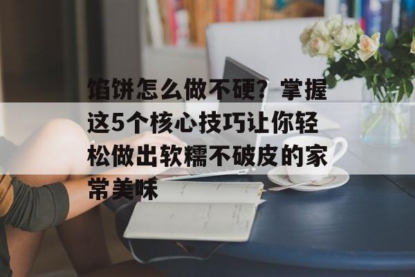 馅饼怎么做不硬？掌握这5个核心技巧让你轻松做出软糯不破皮的家常美味-第1张图片-