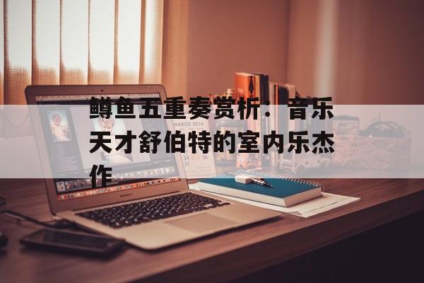 鳟鱼五重奏赏析：音乐天才舒伯特的室内乐杰作-第1张图片-