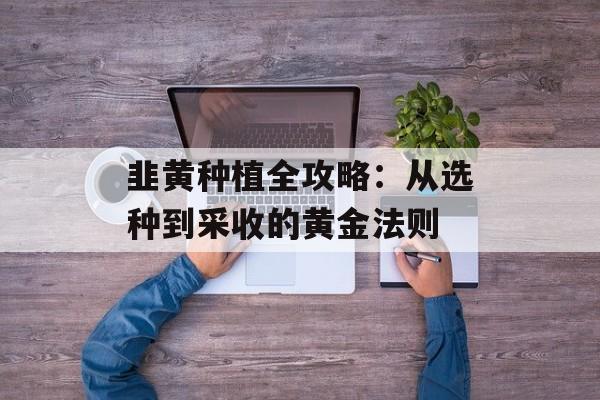 韭黄种植全攻略：从选种到采收的黄金法则-第1张图片-