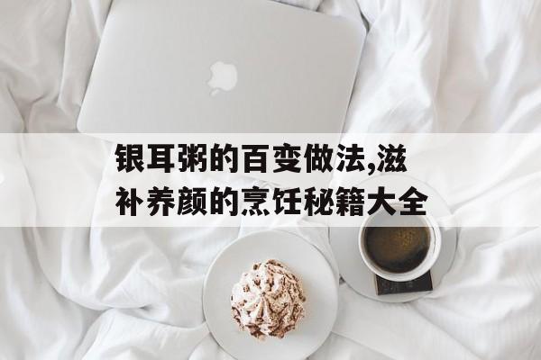 银耳粥的百变做法,滋补养颜的烹饪秘籍大全-第1张图片-