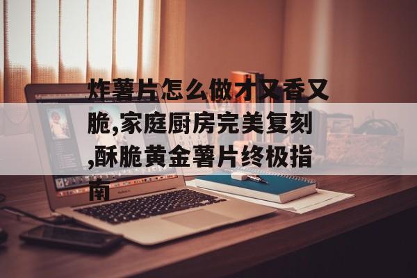 炸薯片怎么做才又香又脆,家庭厨房完美复刻,酥脆黄金薯片终极指南-第1张图片-