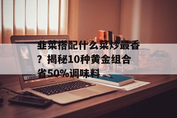 韭菜搭配什么菜炒最香？揭秘10种黄金组合省50%调味料-第1张图片-