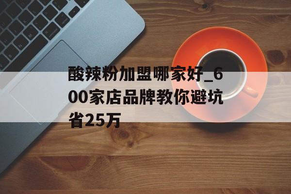 酸辣粉加盟哪家好_600家店品牌教你避坑省25万-第1张图片-