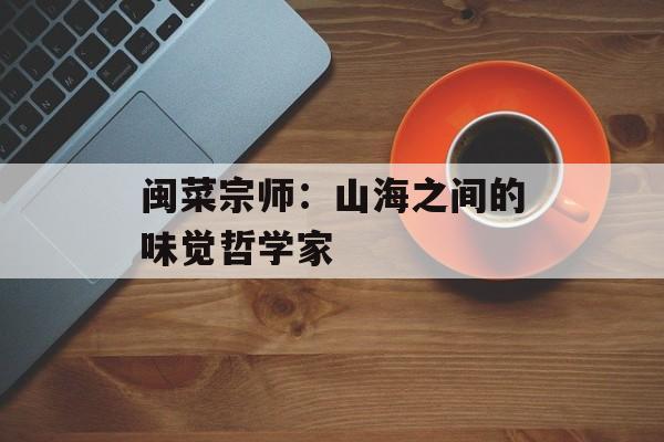 闽菜宗师：山海之间的味觉哲学家-第1张图片-