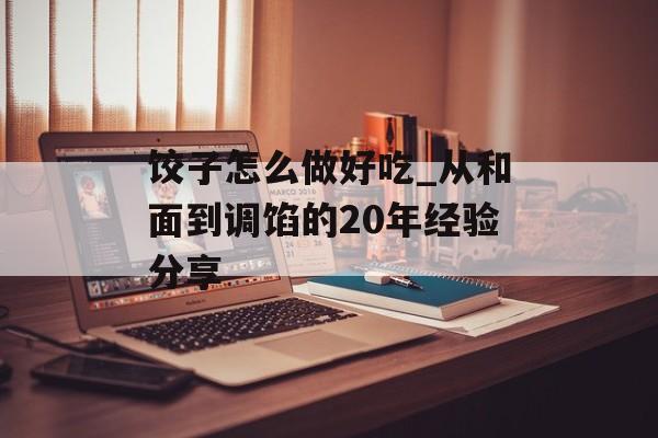 饺子怎么做好吃_从和面到调馅的20年经验分享-第1张图片-