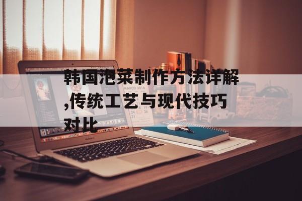 韩国泡菜制作方法详解,传统工艺与现代技巧对比-第1张图片-