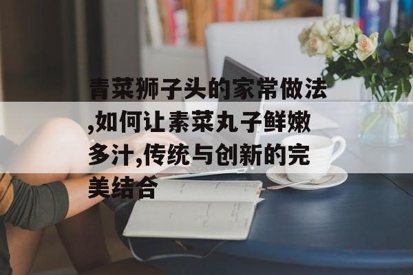 青菜狮子头的家常做法,如何让素菜丸子鲜嫩多汁,传统与创新的完美结合-第1张图片-