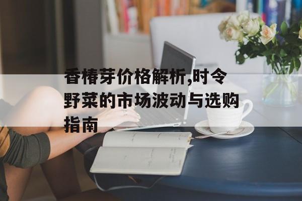 香椿芽价格解析,时令野菜的市场波动与选购指南-第1张图片-