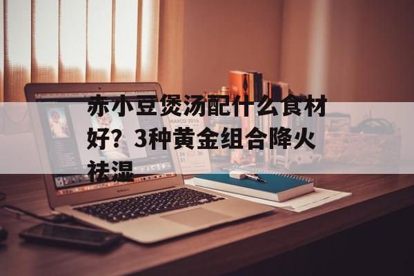 赤小豆煲汤配什么食材好？3种黄金组合降火祛湿-第1张图片-