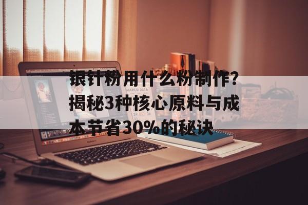 银针粉用什么粉制作？揭秘3种核心原料与成本节省30%的秘诀-第1张图片-