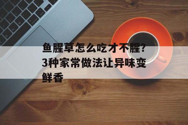 鱼腥草怎么吃才不腥？3种家常做法让异味变鲜香-第1张图片-
