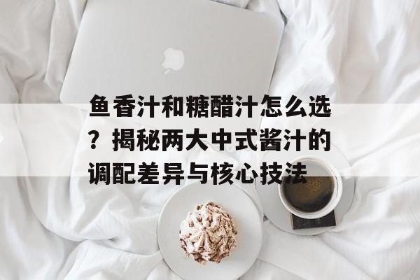 鱼香汁和糖醋汁怎么选？揭秘两大中式酱汁的调配差异与核心技法-第1张图片-