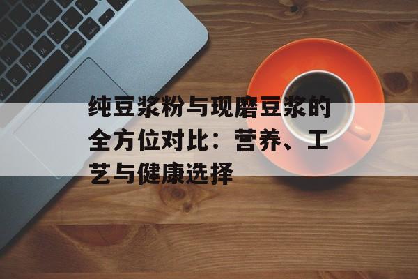 纯豆浆粉与现磨豆浆的全方位对比：营养、工艺与健康选择-第1张图片-