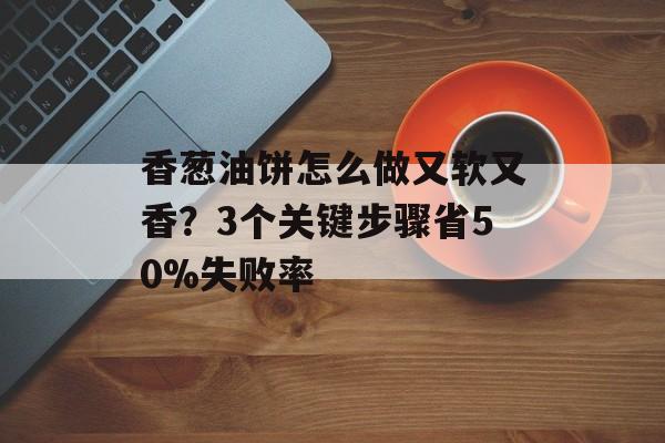 香葱油饼怎么做又软又香？3个关键步骤省50%失败率-第1张图片-