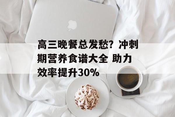 高三晚餐总发愁？冲刺期营养食谱大全 助力效率提升30%-第1张图片-