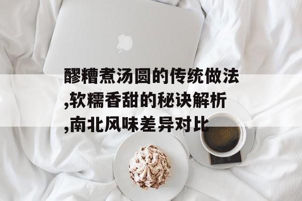 醪糟煮汤圆的传统做法,软糯香甜的秘诀解析,南北风味差异对比-第1张图片-