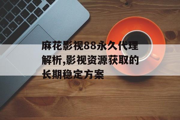 麻花影视88永久代理解析,影视资源获取的长期稳定方案-第1张图片-