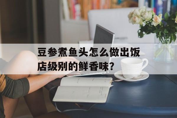 豆参煮鱼头怎么做出饭店级别的鲜香味？-第1张图片-
