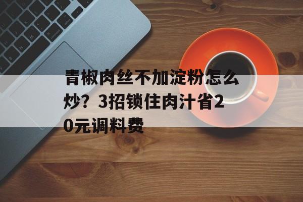 青椒肉丝不加淀粉怎么炒？3招锁住肉汁省20元调料费-第1张图片-