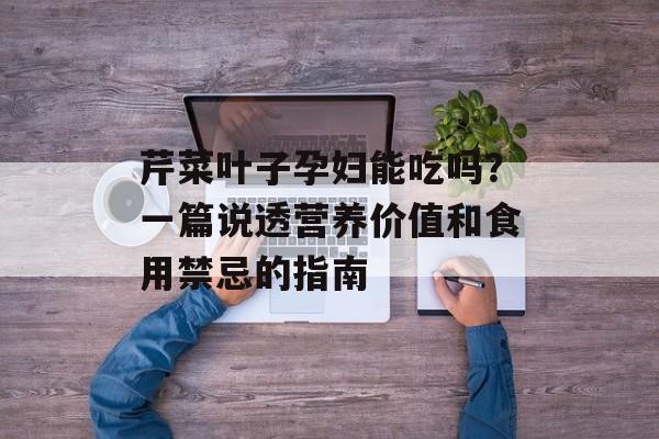 芹菜叶子孕妇能吃吗？一篇说透营养价值和食用禁忌的指南-第1张图片-
