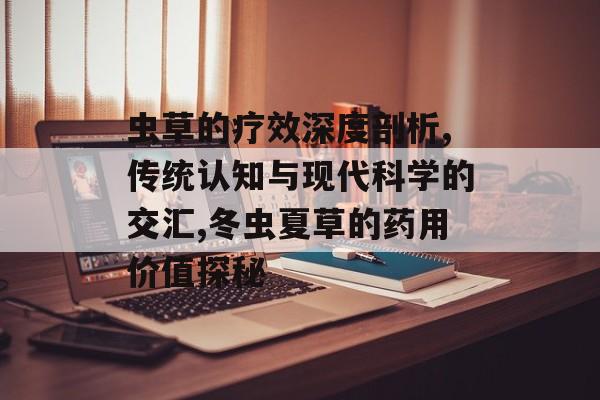虫草的疗效深度剖析,传统认知与现代科学的交汇,冬虫夏草的药用价值探秘-第1张图片-