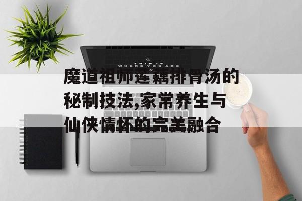 魔道祖师莲藕排骨汤的秘制技法,家常养生与仙侠情怀的完美融合-第1张图片-