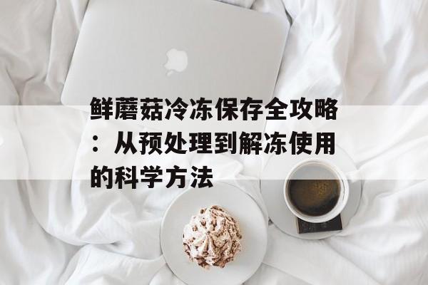 鲜蘑菇冷冻保存全攻略：从预处理到解冻使用的科学方法-第1张图片-