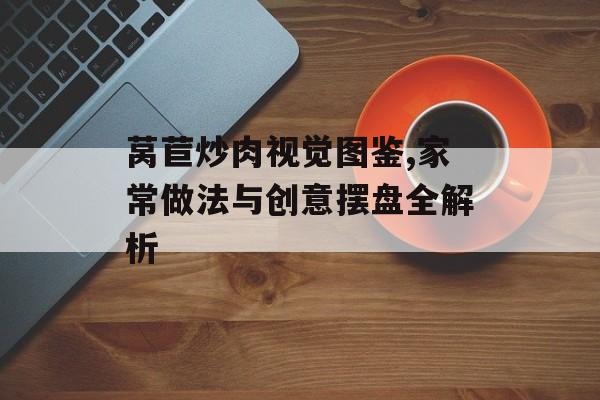 莴苣炒肉视觉图鉴,家常做法与创意摆盘全解析-第1张图片-
