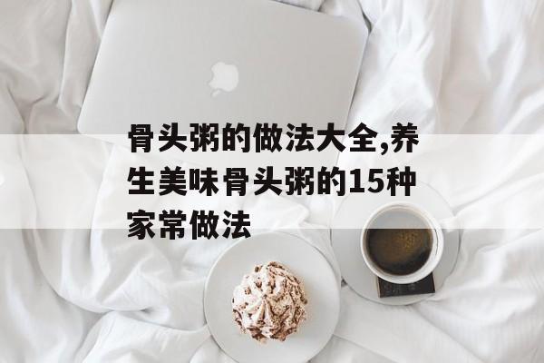 骨头粥的做法大全,养生美味骨头粥的15种家常做法-第1张图片-