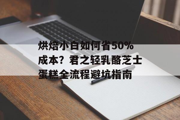 烘焙小白如何省50%成本？君之轻乳酪芝士蛋糕全流程避坑指南-第1张图片-