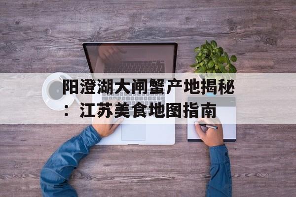 阳澄湖大闸蟹产地揭秘：江苏美食地图指南-第1张图片-