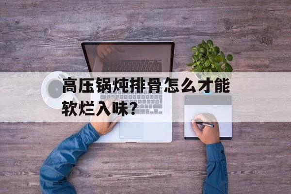高压锅炖排骨怎么才能软烂入味？-第1张图片-