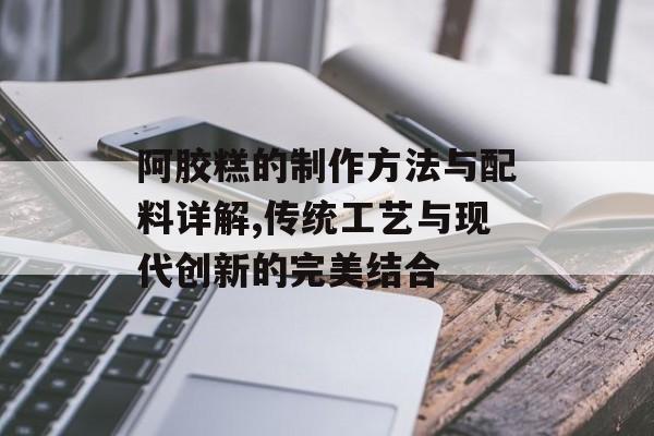 阿胶糕的制作方法与配料详解,传统工艺与现代创新的完美结合-第1张图片-