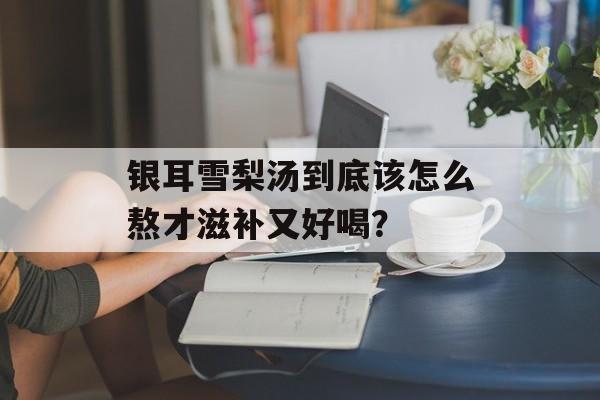 银耳雪梨汤到底该怎么熬才滋补又好喝？-第1张图片-