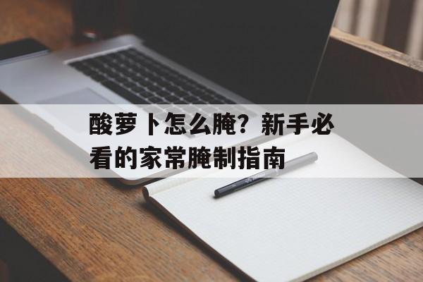 酸萝卜怎么腌？新手必看的家常腌制指南-第1张图片-