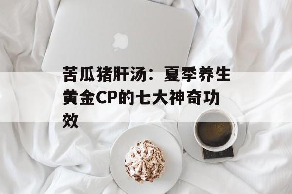 苦瓜猪肝汤：夏季养生黄金CP的七大神奇功效-第1张图片-