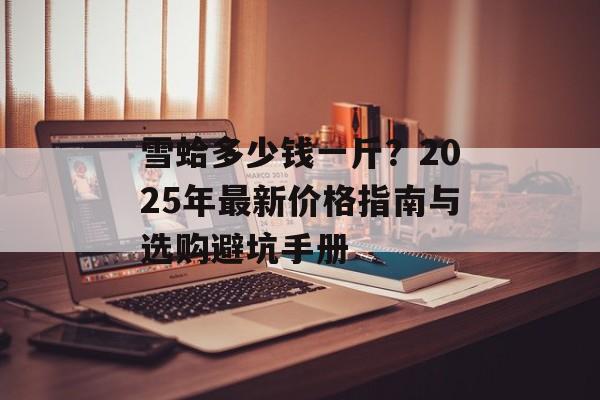 雪蛤多少钱一斤？2025年最新价格指南与选购避坑手册-第1张图片-