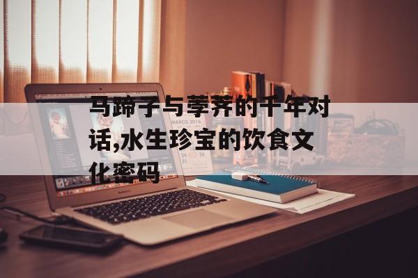 马蹄子与荸荠的千年对话,水生珍宝的饮食文化密码-第1张图片-