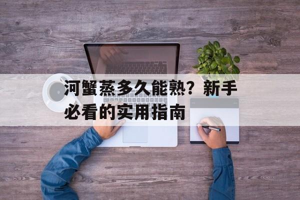河蟹蒸多久能熟？新手必看的实用指南-第1张图片-