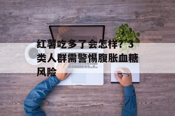 红薯吃多了会怎样？3类人群需警惕腹胀血糖风险-第1张图片-